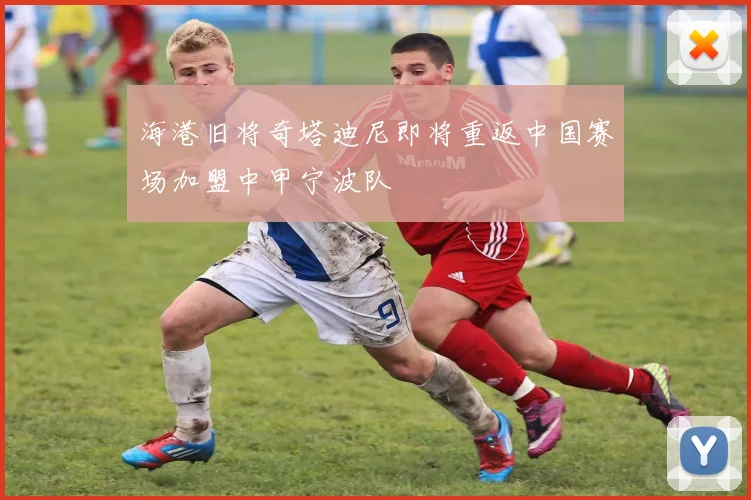 海港旧将奇塔迪尼即将重返中国赛场加盟中甲宁波队