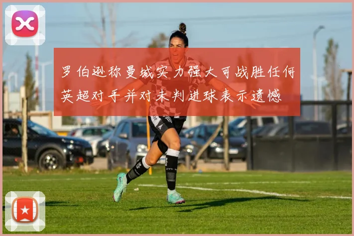 罗伯逊称曼城实力强大可战胜任何英超对手并对未判进球表示遗憾