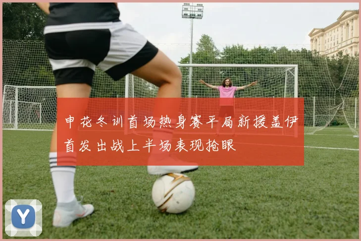 申花冬训首场热身赛平局新援盖伊首发出战上半场表现抢眼