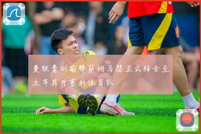 曼联青训前锋萨姆马瑟正式转会至土耳其开塞利体育队
