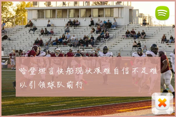 哈登坦言快船现状艰难自信不足难以引领球队前行