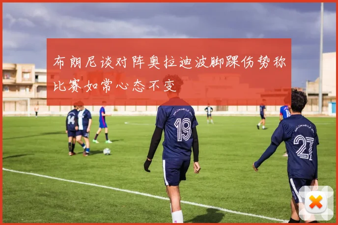 布朗尼谈对阵奥拉迪波脚踝伤势称比赛如常心态不变
