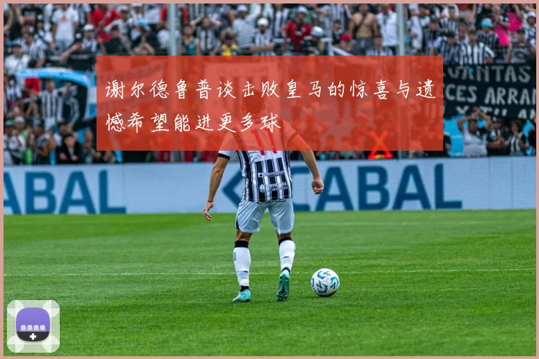 谢尔德鲁普谈击败皇马的惊喜与遗憾希望能进更多球