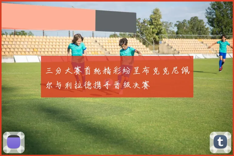 三分大赛首轮精彩纷呈布克克尼佩尔与利拉德携手晋级决赛