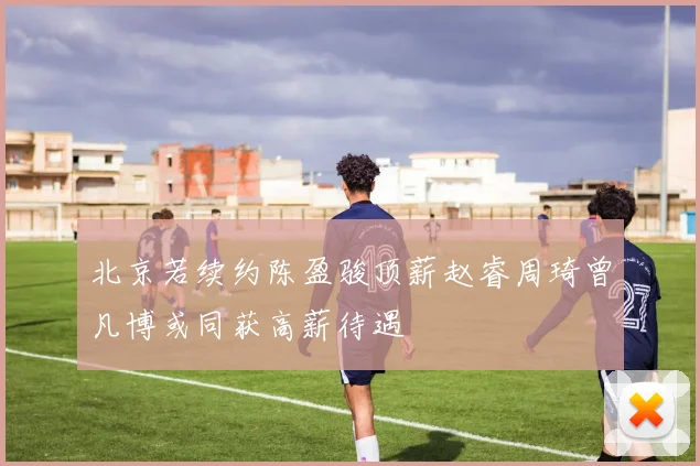 北京若续约陈盈骏顶薪赵睿周琦曾凡博或同获高薪待遇