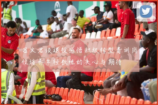 吕文君谈退役感悟积极转型青训岗位培养年轻教练的决心与期待