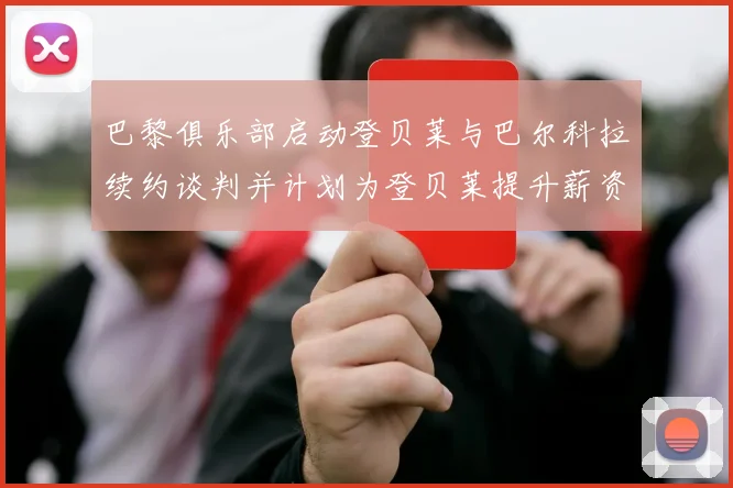 巴黎俱乐部启动登贝莱与巴尔科拉续约谈判并计划为登贝莱提升薪资待遇