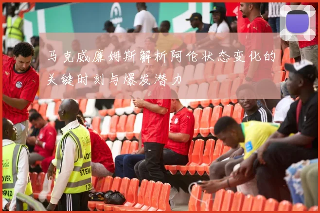 马克威廉姆斯解析阿伦状态变化的关键时刻与爆发潜力