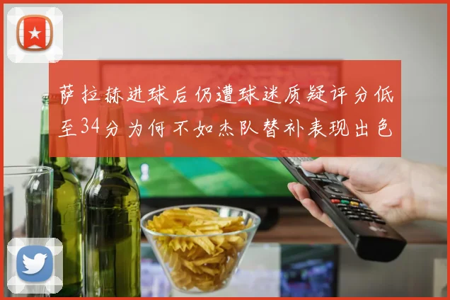萨拉赫进球后仍遭球迷质疑评分低至34分为何不如杰队替补表现出色