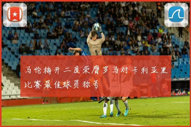 马伦梅开二度荣膺罗马对卡利亚里比赛最佳球员称号