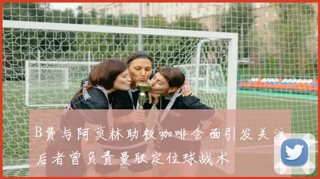 B费与阿莫林助教咖啡会面引发关注后者曾负责曼联定位球战术