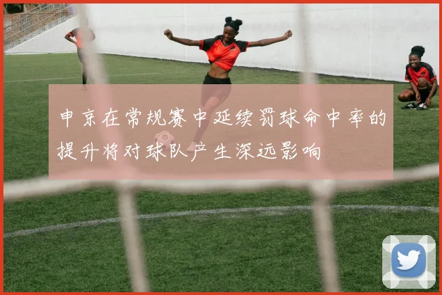 申京在常规赛中延续罚球命中率的提升将对球队产生深远影响