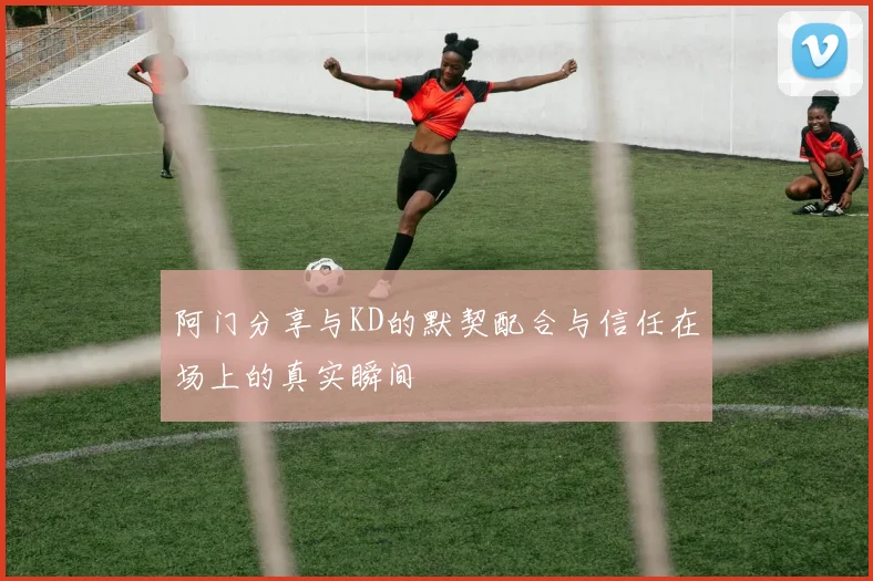 阿门分享与KD的默契配合与信任在场上的真实瞬间