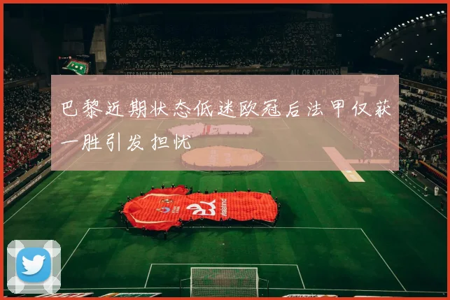 巴黎近期状态低迷欧冠后法甲仅获一胜引发担忧