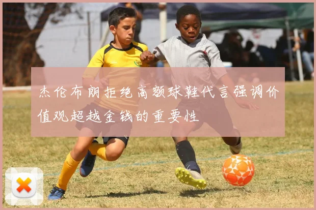 杰伦布朗拒绝高额球鞋代言强调价值观超越金钱的重要性