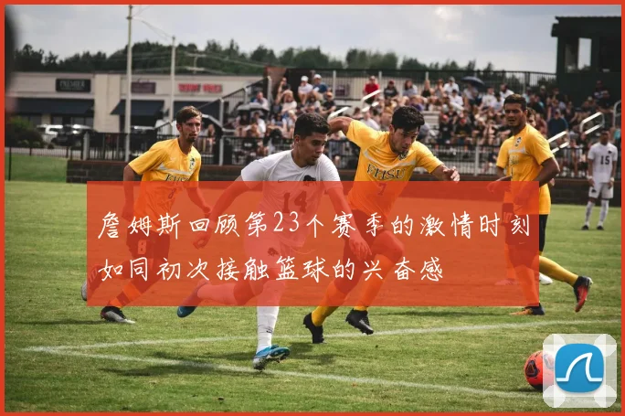 詹姆斯回顾第23个赛季的激情时刻如同初次接触篮球的兴奋感