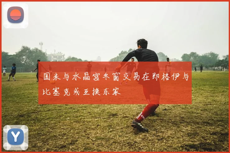 国米与水晶宫冬窗交易在即格伊与比塞克或互换东家