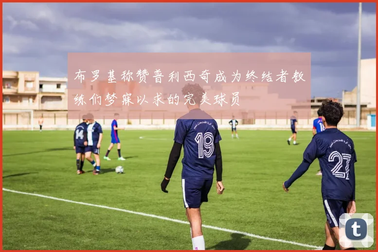 布罗基称赞普利西奇成为终结者教练们梦寐以求的完美球员