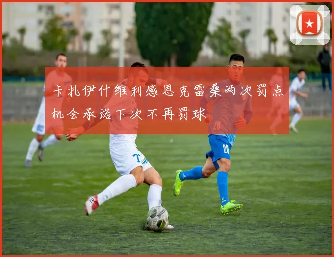 卡扎伊什维利感恩克雷桑两次罚点机会承诺下次不再罚球