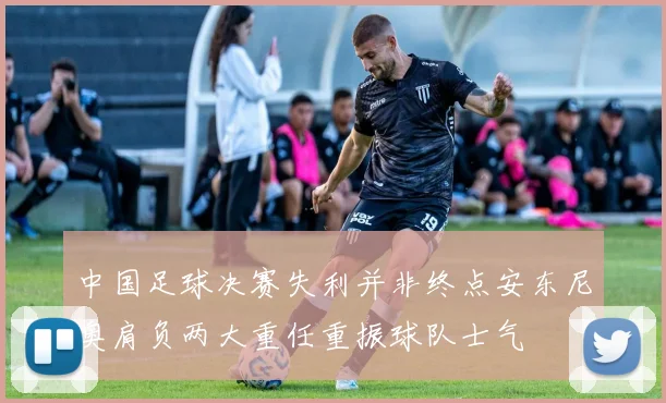 中国足球决赛失利并非终点安东尼奥肩负两大重任重振球队士气