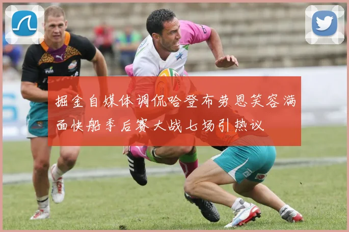 掘金自媒体调侃哈登布劳恩笑容满面快船季后赛大战七场引热议