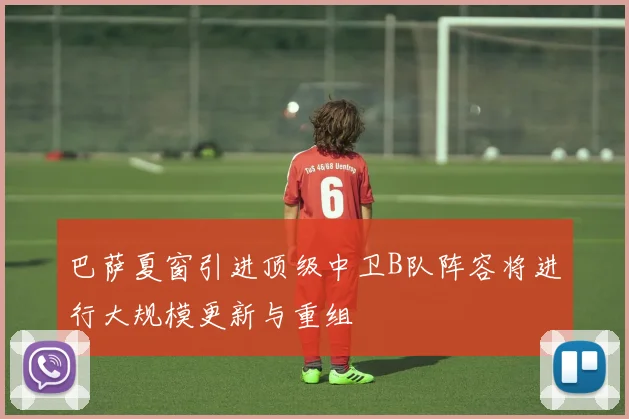 巴萨夏窗引进顶级中卫B队阵容将进行大规模更新与重组
