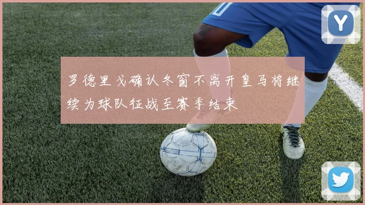 罗德里戈确认冬窗不离开皇马将继续为球队征战至赛季结束