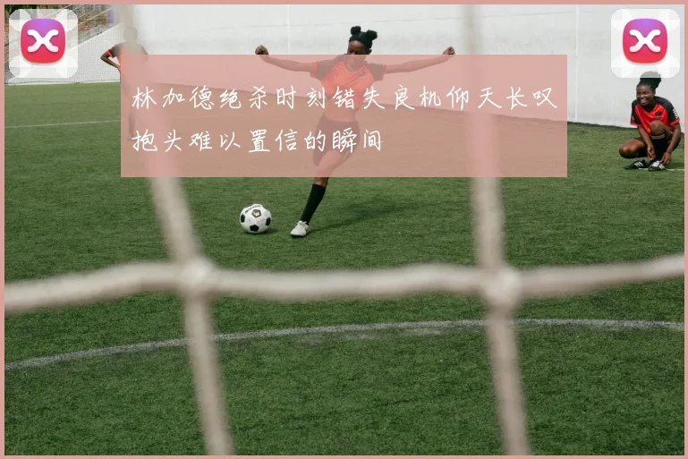 林加德绝杀时刻错失良机仰天长叹抱头难以置信的瞬间