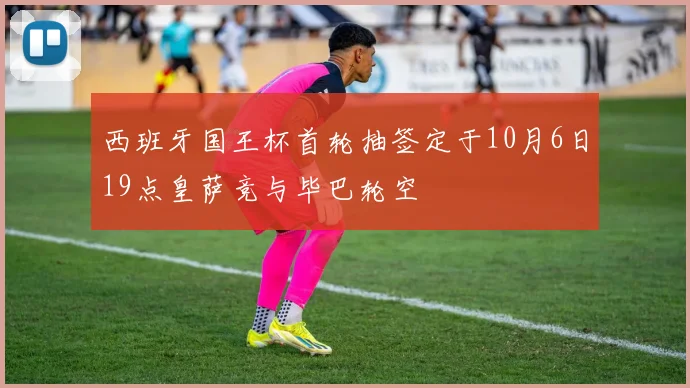 西班牙国王杯首轮抽签定于10月6日19点皇萨竞与毕巴轮空