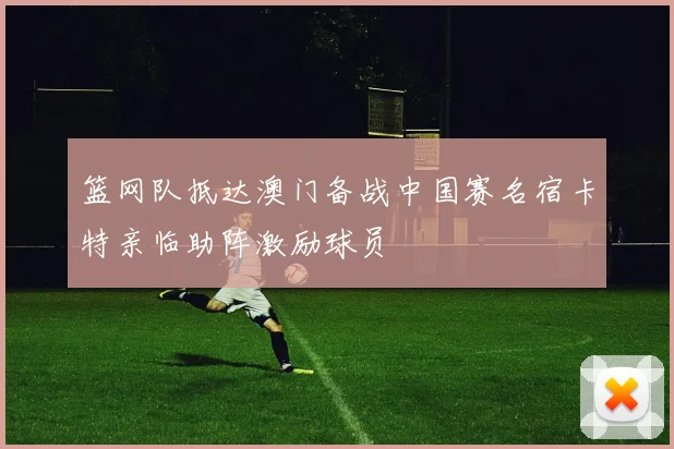 篮网队抵达澳门备战中国赛名宿卡特亲临助阵激励球员