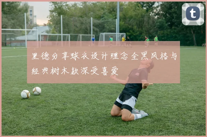 里德分享球衣设计理念全黑风格与经典树木款深受喜爱